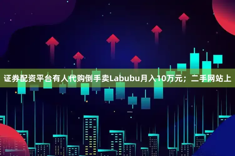证券配资平台有人代购倒手卖Labubu月入10万元；二手网站上