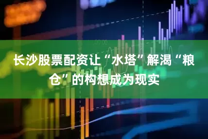 长沙股票配资让“水塔”解渴“粮仓”的构想成为现实