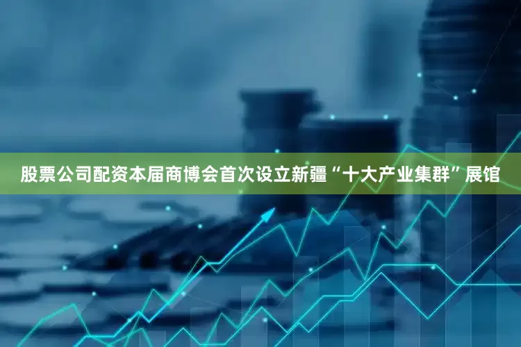 股票公司配资本届商博会首次设立新疆“十大产业集群”展馆