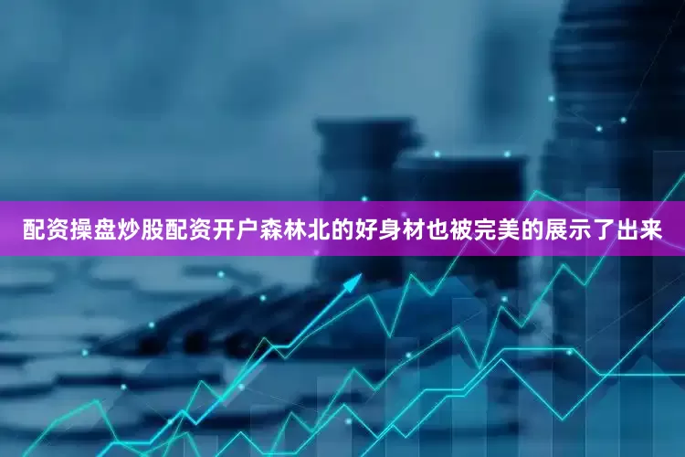 配资操盘炒股配资开户森林北的好身材也被完美的展示了出来