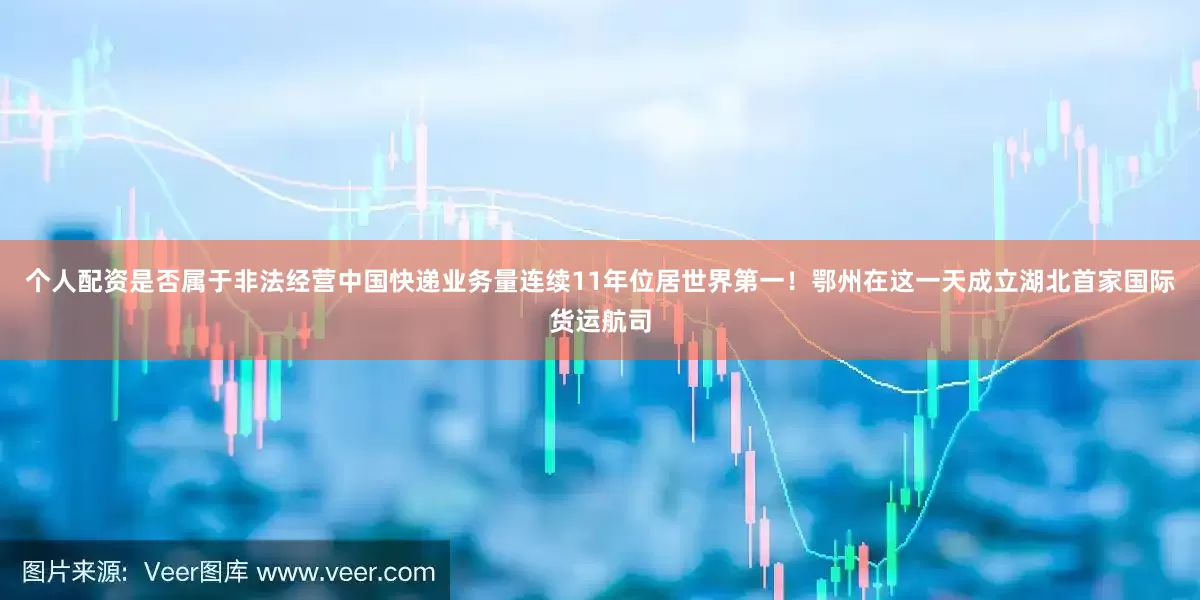 个人配资是否属于非法经营中国快递业务量连续11年位居世界第一！鄂州在这一天成立湖北首家国际货运航司