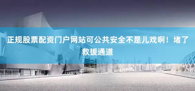 正规股票配资门户网站可公共安全不是儿戏啊！堵了救援通道