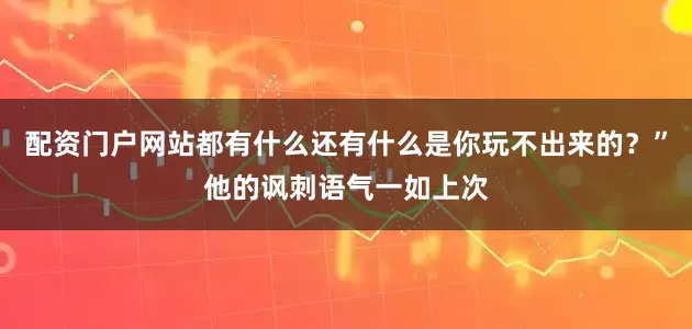 配资门户网站都有什么还有什么是你玩不出来的？”他的讽刺语气一如上次