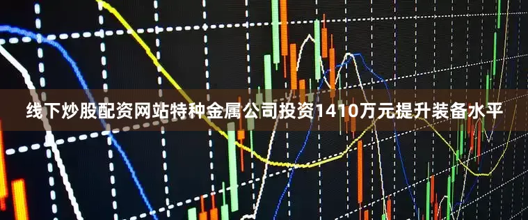 线下炒股配资网站特种金属公司投资1410万元提升装备水平